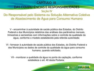 V - encaminhar à autoridade de saúde pública dos Estados, do Distrito
Federal e dos Municípios relatórios das análises dos parâmetros mensais,
trimestrais e semestrais com informações sobre o controle da qualidade da
água, conforme o modelo estabelecido pela referida autoridade;
VI - fornecer à autoridade de saúde pública dos Estados, do Distrito Federal e
dos Municípios os dados de controle da qualidade da água para consumo
humano, quando solicitado;
VII - monitorar a qualidade da água no ponto de captação, conforme
estabelece o art. 40 desta Portaria;
CAPÍTULO III
DAS COMPETÊNCIAS E RESPONSABILIDADES
Seção IV
Do Responsável pelo Sistema ou Solução Alternativa Coletiva
de Abastecimento de Água para Consumo Humano
 