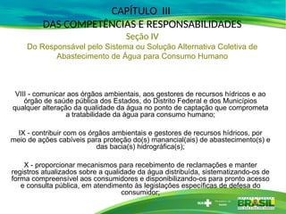 VIII - comunicar aos órgãos ambientais, aos gestores de recursos hídricos e ao
órgão de saúde pública dos Estados, do Distrito Federal e dos Municípios
qualquer alteração da qualidade da água no ponto de captação que comprometa
a tratabilidade da água para consumo humano;
IX - contribuir com os órgãos ambientais e gestores de recursos hídricos, por
meio de ações cabíveis para proteção do(s) manancial(ais) de abastecimento(s) e
das bacia(s) hidrográfica(s);
X - proporcionar mecanismos para recebimento de reclamações e manter
registros atualizados sobre a qualidade da água distribuída, sistematizando-os de
forma compreensível aos consumidores e disponibilizando-os para pronto acesso
e consulta pública, em atendimento às legislações específicas de defesa do
consumidor;
CAPÍTULO III
DAS COMPETÊNCIAS E RESPONSABILIDADES
Seção IV
Do Responsável pelo Sistema ou Solução Alternativa Coletiva de
Abastecimento de Água para Consumo Humano
 