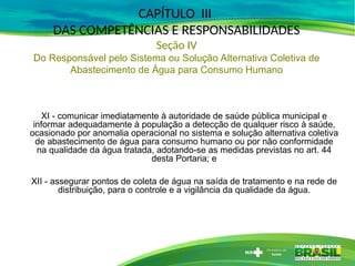 XI - comunicar imediatamente à autoridade de saúde pública municipal e
informar adequadamente à população a detecção de qualquer risco à saúde,
ocasionado por anomalia operacional no sistema e solução alternativa coletiva
de abastecimento de água para consumo humano ou por não conformidade
na qualidade da água tratada, adotando-se as medidas previstas no art. 44
desta Portaria; e
XII - assegurar pontos de coleta de água na saída de tratamento e na rede de
distribuição, para o controle e a vigilância da qualidade da água.
CAPÍTULO III
DAS COMPETÊNCIAS E RESPONSABILIDADES
Seção IV
Do Responsável pelo Sistema ou Solução Alternativa Coletiva de
Abastecimento de Água para Consumo Humano
 