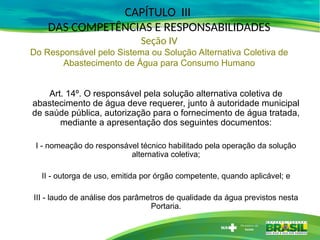 Art. 14º. O responsável pela solução alternativa coletiva de
abastecimento de água deve requerer, junto à autoridade municipal
de saúde pública, autorização para o fornecimento de água tratada,
mediante a apresentação dos seguintes documentos:
I - nomeação do responsável técnico habilitado pela operação da solução
alternativa coletiva;
II - outorga de uso, emitida por órgão competente, quando aplicável; e
III - laudo de análise dos parâmetros de qualidade da água previstos nesta
Portaria.
CAPÍTULO III
DAS COMPETÊNCIAS E RESPONSABILIDADES
Seção IV
Do Responsável pelo Sistema ou Solução Alternativa Coletiva de
Abastecimento de Água para Consumo Humano
 
