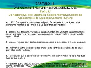 Art. 15º. Compete ao responsável pelo fornecimento de água para
consumo humano por meio de veículo transportador:
I - garantir que tanques, válvulas e equipamentos dos veículos transportadores
sejam apropriados e de uso exclusivo para o armazenamento e transporte de
água potável;
II - manter registro com dados atualizados sobre o fornecedor e a fonte de água;
III - manter registro atualizado das análises de controle da qualidade da água,
previstos nesta Portaria;
IV - assegurar que a água fornecida contenha um teor mínimo de cloro residual
livre de 0,5 mg/L; e
V - garantir que o veículo utilizado para fornecimento de água contenha, de forma
visível, a inscrição "ÁGUA POTÁVEL" e os dados de endereço e telefone para
CAPÍTULO III
DAS COMPETÊNCIAS E RESPONSABILIDADES
Seção IV
Do Responsável pelo Sistema ou Solução Alternativa Coletiva de
Abastecimento de Água para Consumo Humano
 