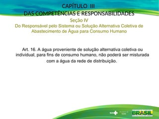 Art. 16. A água proveniente de solução alternativa coletiva ou
individual, para fins de consumo humano, não poderá ser misturada
com a água da rede de distribuição.
CAPÍTULO III
DAS COMPETÊNCIAS E RESPONSABILIDADES
Seção IV
Do Responsável pelo Sistema ou Solução Alternativa Coletiva de
Abastecimento de Água para Consumo Humano
 