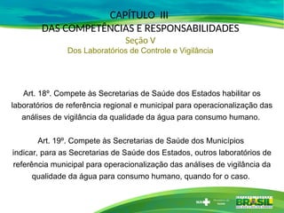 Art. 18º. Compete às Secretarias de Saúde dos Estados habilitar os
laboratórios de referência regional e municipal para operacionalização das
análises de vigilância da qualidade da água para consumo humano.
Art. 19º. Compete às Secretarias de Saúde dos Municípios
indicar, para as Secretarias de Saúde dos Estados, outros laboratórios de
referência municipal para operacionalização das análises de vigilância da
qualidade da água para consumo humano, quando for o caso.
CAPÍTULO III
DAS COMPETÊNCIAS E RESPONSABILIDADES
Seção V
Dos Laboratórios de Controle e Vigilância
 