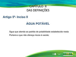 CAPÍTULO II
DAS DEFINIÇÕES
Água que atenda ao padrão de potabilidade estabelecido nesta
Portaria e que não ofereça riscos à saúde;
Artigo 5º- Inciso II
ÁGUA POTÁVEL
 