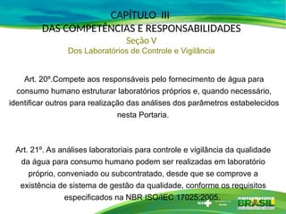 Art. 20º.Compete aos responsáveis pelo fornecimento de água para
consumo humano estruturar laboratórios próprios e, quando necessário,
identificar outros para realização das análises dos parâmetros estabelecidos
nesta Portaria.
Art. 21º. As análises laboratoriais para controle e vigilância da qualidade
da água para consumo humano podem ser realizadas em laboratório
próprio, conveniado ou subcontratado, desde que se comprove a
existência de sistema de gestão da qualidade, conforme os requisitos
especificados na NBR ISO/IEC 17025:2005.
CAPÍTULO III
DAS COMPETÊNCIAS E RESPONSABILIDADES
Seção V
Dos Laboratórios de Controle e Vigilância
 