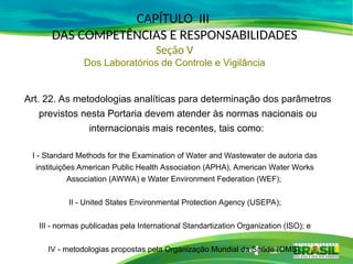 I - Standard Methods for the Examination of Water and Wastewater de autoria das
instituições American Public Health Association (APHA), American Water Works
Association (AWWA) e Water Environment Federation (WEF);
II - United States Environmental Protection Agency (USEPA);
III - normas publicadas pela International Standartization Organization (ISO); e
IV - metodologias propostas pela Organização Mundial da Saúde (OMS).
Art. 22. As metodologias analíticas para determinação dos parâmetros
previstos nesta Portaria devem atender às normas nacionais ou
internacionais mais recentes, tais como:
CAPÍTULO III
DAS COMPETÊNCIAS E RESPONSABILIDADES
Seção V
Dos Laboratórios de Controle e Vigilância
 