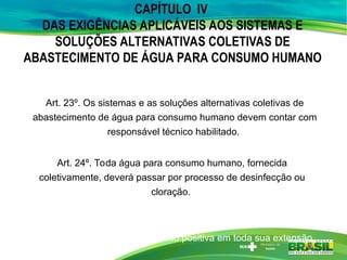 CAPÍTULO IV
DAS EXIGÊNCIAS APLICÁVEIS AOS SISTEMAS E
SOLUÇÕES ALTERNATIVAS COLETIVAS DE
ABASTECIMENTO DE ÁGUA PARA CONSUMO HUMANO
Art. 23º. Os sistemas e as soluções alternativas coletivas de
abastecimento de água para consumo humano devem contar com
responsável técnico habilitado.
Art. 24º. Toda água para consumo humano, fornecida
coletivamente, deverá passar por processo de desinfecção ou
cloração.
Art. 25º. A rede de distribuição de água para consumo humano deve
ser operada sempre com pressão positiva em toda sua extensão.
 