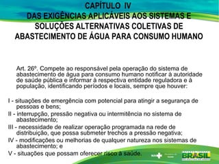 CAPÍTULO IV
DAS EXIGÊNCIAS APLICÁVEIS AOS SISTEMAS E
SOLUÇÕES ALTERNATIVAS COLETIVAS DE
ABASTECIMENTO DE ÁGUA PARA CONSUMO HUMANO
Art. 26º. Compete ao responsável pela operação do sistema de
abastecimento de água para consumo humano notificar à autoridade
de saúde pública e informar à respectiva entidade reguladora e à
população, identificando períodos e locais, sempre que houver:
I - situações de emergência com potencial para atingir a segurança de
pessoas e bens;
II - interrupção, pressão negativa ou intermitência no sistema de
abastecimento;
III - necessidade de realizar operação programada na rede de
distribuição, que possa submeter trechos a pressão negativa;
IV - modificações ou melhorias de qualquer natureza nos sistemas de
abastecimento; e
V - situações que possam oferecer risco à saúde.
 