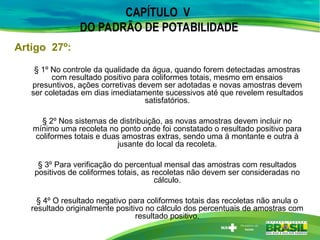 § 1º No controle da qualidade da água, quando forem detectadas amostras
com resultado positivo para coliformes totais, mesmo em ensaios
presuntivos, ações corretivas devem ser adotadas e novas amostras devem
ser coletadas em dias imediatamente sucessivos até que revelem resultados
satisfatórios.
§ 2º Nos sistemas de distribuição, as novas amostras devem incluir no
mínimo uma recoleta no ponto onde foi constatado o resultado positivo para
coliformes totais e duas amostras extras, sendo uma à montante e outra à
jusante do local da recoleta.
§ 3º Para verificação do percentual mensal das amostras com resultados
positivos de coliformes totais, as recoletas não devem ser consideradas no
cálculo.
§ 4º O resultado negativo para coliformes totais das recoletas não anula o
resultado originalmente positivo no cálculo dos percentuais de amostras com
resultado positivo.
Artigo 27º:
CAPÍTULO V
DO PADRÃO DE POTABILIDADE
 