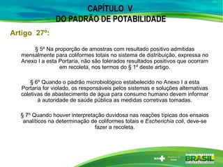 § 5º Na proporção de amostras com resultado positivo admitidas
mensalmente para coliformes totais no sistema de distribuição, expressa no
Anexo I a esta Portaria, não são tolerados resultados positivos que ocorram
em recoleta, nos termos do § 1º deste artigo.
§ 6º Quando o padrão microbiológico estabelecido no Anexo I a esta
Portaria for violado, os responsáveis pelos sistemas e soluções alternativas
coletivas de abastecimento de água para consumo humano devem informar
à autoridade de saúde pública as medidas corretivas tomadas.
§ 7º Quando houver interpretação duvidosa nas reações típicas dos ensaios
analíticos na determinação de coliformes totais e Escherichia coli, deve-se
fazer a recoleta.
Artigo 27º:
CAPÍTULO V
DO PADRÃO DE POTABILIDADE
 