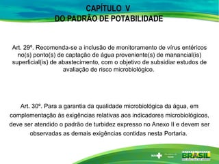 Art. 29º. Recomenda-se a inclusão de monitoramento de vírus entéricos
no(s) ponto(s) de captação de água proveniente(s) de manancial(is)
superficial(is) de abastecimento, com o objetivo de subsidiar estudos de
avaliação de risco microbiológico.
CAPÍTULO V
DO PADRÃO DE POTABILIDADE
Art. 30º. Para a garantia da qualidade microbiológica da água, em
complementação às exigências relativas aos indicadores microbiológicos,
deve ser atendido o padrão de turbidez expresso no Anexo II e devem ser
observadas as demais exigências contidas nesta Portaria.
 