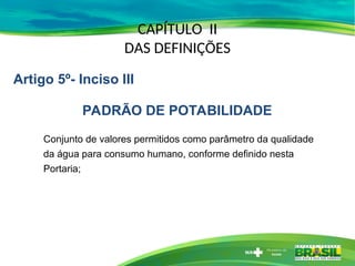 CAPÍTULO II
DAS DEFINIÇÕES
Conjunto de valores permitidos como parâmetro da qualidade
da água para consumo humano, conforme definido nesta
Portaria;
Artigo 5º- Inciso III
PADRÃO DE POTABILIDADE
 