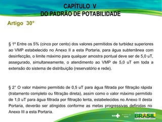 Artigo 30°
CAPÍTULO V
DO PADRÃO DE POTABILIDADE
§ 1º Entre os 5% (cinco por cento) dos valores permitidos de turbidez superiores
ao VMP estabelecido no Anexo II a esta Portaria, para água subterrânea com
desinfecção, o limite máximo para qualquer amostra pontual deve ser de 5,0 uT,
assegurado, simultaneamente, o atendimento ao VMP de 5,0 uT em toda a
extensão do sistema de distribuição (reservatório e rede).
§ 2° O valor máximo permitido de 0,5 uT para água filtrada por filtração rápida
(tratamento completo ou filtração direta), assim como o valor máximo permitido
de 1,0 uT para água filtrada por filtração lenta, estabelecidos no Anexo II desta
Portaria, deverão ser atingidos conforme as metas progressivas definidas no
Anexo III a esta Portaria.
 