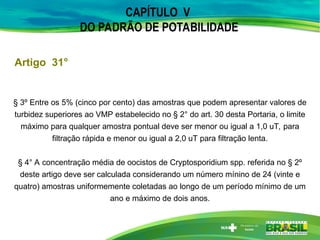CAPÍTULO V
DO PADRÃO DE POTABILIDADE
Artigo 31°
§ 3º Entre os 5% (cinco por cento) das amostras que podem apresentar valores de
turbidez superiores ao VMP estabelecido no § 2° do art. 30 desta Portaria, o limite
máximo para qualquer amostra pontual deve ser menor ou igual a 1,0 uT, para
filtração rápida e menor ou igual a 2,0 uT para filtração lenta.
§ 4° A concentração média de oocistos de Cryptosporidium spp. referida no § 2º
deste artigo deve ser calculada considerando um número mínino de 24 (vinte e
quatro) amostras uniformemente coletadas ao longo de um período mínimo de um
ano e máximo de dois anos.
 