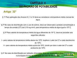 CAPÍTULO V
DO PADRÃO DE POTABILIDADE
Artigo 32°
§ 1º Para aplicação dos Anexos IV, V e VI deve-se considerar a temperatura média mensal da
água.
§ 2º No caso da desinfecção com o uso de ozônio, deve ser observado o produto concentração e
tempo de contato (CT) de 0,16 mg.min/L para temperatura média da água igual a 15º C.
§ 3º Para valores de temperatura média da água diferentes de 15º C, deve-se proceder aos
seguintes cálculos:
I - para valores de temperatura média abaixo de 15ºC: duplicar o valor de CT a cada decréscimo
de 10ºC.
II - para valores de temperatura média acima de 15ºC: dividir por dois o valor de CT a cada
acréscimo de 10ºC.
§ 4° No caso da desinfecção por radiação ultravioleta, deve ser observada a dose mínima de 1,5
mJ/cm2para 0,5 log de inativação de cisto de Giardia spp.
 