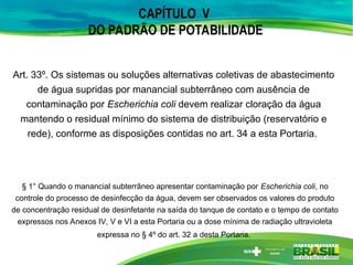 CAPÍTULO V
DO PADRÃO DE POTABILIDADE
Art. 33º. Os sistemas ou soluções alternativas coletivas de abastecimento
de água supridas por manancial subterrâneo com ausência de
contaminação por Escherichia coli devem realizar cloração da água
mantendo o residual mínimo do sistema de distribuição (reservatório e
rede), conforme as disposições contidas no art. 34 a esta Portaria.
§ 1° Quando o manancial subterrâneo apresentar contaminação por Escherichia coli, no
controle do processo de desinfecção da água, devem ser observados os valores do produto
de concentração residual de desinfetante na saída do tanque de contato e o tempo de contato
expressos nos Anexos IV, V e VI a esta Portaria ou a dose mínima de radiação ultravioleta
expressa no § 4º do art. 32 a desta Portaria.
 