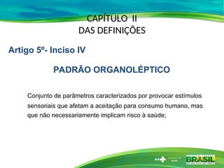CAPÍTULO II
DAS DEFINIÇÕES
Conjunto de parâmetros caracterizados por provocar estímulos
sensoriais que afetam a aceitação para consumo humano, mas
que não necessariamente implicam risco à saúde;
Artigo 5º- Inciso IV
PADRÃO ORGANOLÉPTICO
 