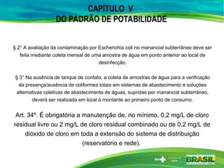 CAPÍTULO V
DO PADRÃO DE POTABILIDADE
§ 2° A avaliação da contaminação por Escherichia coli no manancial subterrâneo deve ser
feita mediante coleta mensal de uma amostra de água em ponto anterior ao local de
desinfecção.
§ 3° Na ausência de tanque de contato, a coleta de amostras de água para a verificação
da presença/ausência de coliformes totais em sistemas de abastecimento e soluções
alternativas coletivas de abastecimento de águas, supridas por manancial subterrâneo,
deverá ser realizada em local à montante ao primeiro ponto de consumo.
Art. 34º. É obrigatória a manutenção de, no mínimo, 0,2 mg/L de cloro
residual livre ou 2 mg/L de cloro residual combinado ou de 0,2 mg/L de
dióxido de cloro em toda a extensão do sistema de distribuição
(reservatório e rede).
 