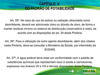 CAPÍTULO V
DO PADRÃO DE POTABILIDADE
Art. 35º. No caso do uso de ozônio ou radiação ultravioleta como
desinfetante, deverá ser adicionado cloro ou dióxido de cloro, de forma a
manter residual mínimo no sistema de distribuição (reservatório e rede), de
acordo com as disposições do art. 34 desta Portaria.
Art. 36º. Para a utilização de outro agente desinfetante, além dos citados
nesta Portaria, deve-se consultar o Ministério da Saúde, por intermédio da
SVS/MS.
Art. 37º. A água potável deve estar em conformidade com o padrão de
substâncias químicas que representam risco à saúde e cianotoxinas,
expressos nos Anexos VII e VIII e demais disposições desta Portaria.
 