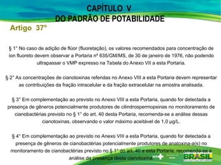 Artigo 37°
§ 1° No caso de adição de flúor (fluoretação), os valores recomendados para concentração de
íon fluoreto devem observar a Portaria nº 635/GM/MS, de 30 de janeiro de 1976, não podendo
ultrapassar o VMP expresso na Tabela do Anexo VII a esta Portaria.
§ 2° As concentrações de cianotoxinas referidas no Anexo VIII a esta Portaria devem representar
as contribuições da fração intracelular e da fração extracelular na amostra analisada.
§ 3° Em complementação ao previsto no Anexo VIII a esta Portaria, quando for detectada a
presença de gêneros potencialmente produtores de cilindrospermopsinas no monitoramento de
cianobactérias previsto no § 1° do art. 40 desta Portaria, recomenda-se a análise dessas
cianotoxinas, observando o valor máximo aceitável de 1,0 μg/L.
§ 4° Em complementação ao previsto no Anexo VIII a esta Portaria, quando for detectada a
presença de gêneros de cianobactérias potencialmente produtores de anatoxina-a(s) no
monitoramento de cianobactérias previsto no § 1° do art. 40 a esta Portaria, recomenda-se a
análise da presença desta cianotoxina.
CAPÍTULO V
DO PADRÃO DE POTABILIDADE
 