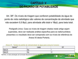Art. 38º. Os níveis de triagem que conferem potabilidade da água do
ponto de vista radiológico são valores de concentração de atividade que
não excedem 0,5 Bq/L para atividade alfa total e 1Bq/L para beta total.
Parágrafo único. Caso os níveis de triagem citados neste artigo sejam
superados, deve ser realizada análise específica para os radionuclídeos
presentes e o resultado deve ser comparado com os níveis de referência do
Anexo IX desta Portaria.
CAPÍTULO V
DO PADRÃO DE POTABILIDADE
Anexo IX - Tabela de padrão de radioatividade da água para consumo humano
NOTAS: (1) Sob solicitação da Comissão Nacional de Energia Nuclear, outros radionuclídeos devem ser investigados.
 