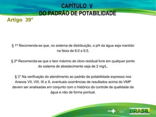 CAPÍTULO V
DO PADRÃO DE POTABILIDADE
§ 1º Recomenda-se que, no sistema de distribuição, o pH da água seja mantido
na faixa de 6,0 a 9,5.
§ 2º Recomenda-se que o teor máximo de cloro residual livre em qualquer ponto
do sistema de abastecimento seja de 2 mg/L.
§ 3° Na verificação do atendimento ao padrão de potabilidade expresso nos
Anexos VII, VIII, IX e X, eventuais ocorrências de resultados acima do VMP
devem ser analisadas em conjunto com o histórico do controle de qualidade da
água e não de forma pontual.
Artigo 39°
 