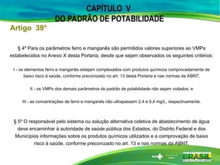 CAPÍTULO V
DO PADRÃO DE POTABILIDADE
§ 4º Para os parâmetros ferro e manganês são permitidos valores superiores ao VMPs
estabelecidos no Anexo X desta Portaria, desde que sejam observados os seguintes critérios:
I - os elementos ferro e manganês estejam complexados com produtos químicos comprovadamente de
baixo risco à saúde, conforme preconizado no art. 13 desta Portaria e nas normas da ABNT;
II - os VMPs dos demais parâmetros do padrão de potabilidade não sejam violados; e
III - as concentrações de ferro e manganês não ultrapassem 2,4 e 0,4 mg/L, respectivamente.
§ 5º O responsável pelo sistema ou solução alternativa coletiva de abastecimento de água
deve encaminhar à autoridade de saúde pública dos Estados, do Distrito Federal e dos
Municípios informações sobre os produtos químicos utilizados e a comprovação de baixo
risco à saúde, conforme preconizado no art. 13 e nas normas da ABNT.
Artigo 39°
 