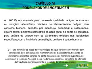 CAPÍTULO VI
DOS PLANOS DE AMOSTRAGEM
Art. 40º. Os responsáveis pelo controle da qualidade da água de sistemas
ou soluções alternativas coletivas de abastecimento deágua para
consumo humano, supridos por manancial superficial e subterrâneo,
devem coletar amostras semestrais da água bruta, no ponto de captação,
para análise de acordo com os parâmetros exigidos nas legislações
específicas, com a finalidade de avaliação de risco à saúde humana.
§ 1° Para minimizar os riscos de contaminação da água para consumo humano com
cianotoxinas, deve ser realizado o monitoramento de cianobactérias, buscando-se
identificar os diferentes gêneros, no ponto de captação do manancial superficial, de
acordo com a Tabela do Anexo XI a esta Portaria, considerando, para efeito de alteração
da frequência de monitoramento, o resultado da última amostragem.
 