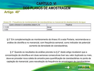 CAPÍTULO VI
DOS PLANOS DE AMOSTRAGEM
Anexo XI - Frequência de monitoramento de cianobactérias no manancial de abastecimento de água
§ 2° Em complementação ao monitoramento do Anexo XI a esta Portaria, recomenda-se a
análise de clorofila-a no manancial, com frequência semanal, como indicador de potencial
aumento da densidade de cianobactérias.
§ 3° Quando os resultados da análise prevista no § 2° deste artigo revelarem que a
concentração de clorofila-a em duas semanas consecutivas tiver seu valor duplicado ou mais,
deve-se proceder nova coleta de amostra para quantificação de cianobactérias no ponto de
captação do manancial, para reavaliação da frequência de amostragem de cianobactérias.
Artigo 40°
 