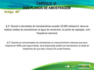 CAPÍTULO VI
DOS PLANOS DE AMOSTRAGEM
§ 4° Quanto a densidade de cianobactérias exceder 20.000 células/ml, deve-se
realizar análise de cianotoxinas na água do manancial, no ponto de captação, com
frequência semanal.
§ 5° Quando as concentrações de cianotoxinas no manancial forem menores que seus
respectivos VMPs para água tratada, será dispensada análise de cianotoxinas na saída do
tratamento de que trata o Anexo XII a esta Portaria.
Artigo 40°
 