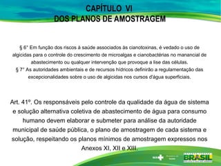 CAPÍTULO VI
DOS PLANOS DE AMOSTRAGEM
§ 6° Em função dos riscos à saúde associados às cianotoxinas, é vedado o uso de
algicidas para o controle do crescimento de microalgas e cianobactérias no manancial de
abastecimento ou qualquer intervenção que provoque a lise das células.
§ 7° As autoridades ambientais e de recursos hídricos definirão a regulamentação das
excepcionalidades sobre o uso de algicidas nos cursos d'água superficiais.
Art. 41º. Os responsáveis pelo controle da qualidade da água de sistema
e solução alternativa coletiva de abastecimento de água para consumo
humano devem elaborar e submeter para análise da autoridade
municipal de saúde pública, o plano de amostragem de cada sistema e
solução, respeitando os planos mínimos de amostragem expressos nos
Anexos XI, XII e XIII.
 