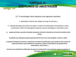CAPÍTULO VI
DOS PLANOS DE AMOSTRAGEM
§ 1º A amostragem deve obedecer aos seguintes requisitos:
I - distribuição uniforme das coletas ao longo do período; e
II - representatividade dos pontos de coleta no sistema de distribuição (reservatórios e rede),
combinando critérios de abrangência espacial e pontos estratégicos, entendidos como:
a) aqueles próximos a grande circulação de pessoas: terminais rodoviários, terminais ferroviários entre
outros;
b) edifícios que alberguem grupos populacionais de risco, tais como hospitais, creches e asilos;
c) aqueles localizados em trechos vulneráveis do sistema de distribuição como pontas de rede, pontos de
queda de pressão, locais afetados por manobras, sujeitos à intermitência de abastecimento,
reservatórios, entre outros; e
d) locais com sistemáticas notificações de agravos à saúde tendo como possíveis causas os agentes de
veiculação hídrica.
Artigo 41°
 