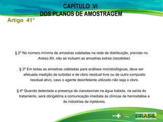 CAPÍTULO VI
DOS PLANOS DE AMOSTRAGEM
§ 2º No número mínimo de amostras coletadas na rede de distribuição, previsto no
Anexo XII, não se incluem as amostras extras (recoletas).
§ 3º Em todas as amostras coletadas para análises microbiológicas, deve ser
efetuada medição de turbidez e de cloro residual livre ou de outro composto
residual ativo, caso o agente desinfetante utilizado não seja o cloro.
§ 4º Quando detectada a presença de cianotoxinas na água tratada, na saída do
tratamento, será obrigatória a comunicação imediata às clínicas de hemodiálise e
às indústrias de injetáveis.
Artigo 41°
 