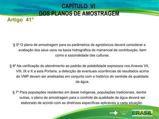 CAPÍTULO VI
DOS PLANOS DE AMOSTRAGEM
§ 5º O plano de amostragem para os parâmetros de agrotóxicos deverá considerar a
avaliação dos seus usos na bacia hidrográfica do manancial de contribuição, bem
como a sazonalidade das culturas.
§ 6º Na verificação do atendimento ao padrão de potabilidade expressos nos Anexos VII,
VIII, IX e X a esta Portaria, a detecção de eventuais ocorrências de resultados acima
do VMP devem ser analisadas em conjunto com o histórico do controle de qualidade
da água.
§ 7º Para populações residentes em áreas indígenas, populações tradicionais, dentre
outras, o plano de amostragem para o controle da qualidade da água deverá ser
elaborado de acordo com as diretrizes específicas aplicáveis a cada situação.
Artigo 41°
 