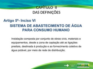 CAPÍTULO II
DAS DEFINIÇÕES
Instalação composta por conjunto de obras civis, materiais e
equipamentos, desde a zona de captação até as ligações
prediais, destinada à produção e ao fornecimento coletivo de
água potável, por meio de rede de distribuição;
Artigo 5º- Inciso VI
SISTEMA DE ABASTECIMENTO DE ÁGUA
PARA CONSUMO HUMANO
 