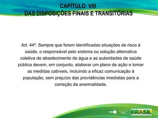 CAPÍTULO VIII
DAS DISPOSIÇÕES FINAIS E TRANSITÓRIAS
Art. 44º. Sempre que forem identificadas situações de risco à
saúde, o responsável pelo sistema ou solução alternativa
coletiva de abastecimento de água e as autoridades de saúde
pública devem, em conjunto, elaborar um plano de ação e tomar
as medidas cabíveis, incluindo a eficaz comunicação à
população, sem prejuízo das providências imediatas para a
correção da anormalidade.
 