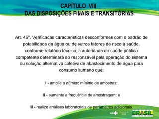 CAPÍTULO VIII
DAS DISPOSIÇÕES FINAIS E TRANSITÓRIAS
Art. 46º. Verificadas características desconformes com o padrão de
potabilidade da água ou de outros fatores de risco à saúde,
conforme relatório técnico, a autoridade de saúde pública
competente determinará ao responsável pela operação do sistema
ou solução alternativa coletiva de abastecimento de água para
consumo humano que:
I - amplie o número mínimo de amostras;
II - aumente a frequência de amostragem; e
III - realize análises laboratoriais de parâmetros adicionais.
 