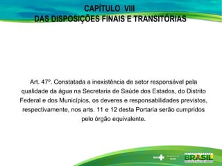 CAPÍTULO VIII
DAS DISPOSIÇÕES FINAIS E TRANSITÓRIAS
Art. 47º. Constatada a inexistência de setor responsável pela
qualidade da água na Secretaria de Saúde dos Estados, do Distrito
Federal e dos Municípios, os deveres e responsabilidades previstos,
respectivamente, nos arts. 11 e 12 desta Portaria serão cumpridos
pelo órgão equivalente.
 
