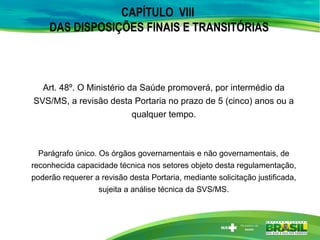 CAPÍTULO VIII
DAS DISPOSIÇÕES FINAIS E TRANSITÓRIAS
Art. 48º. O Ministério da Saúde promoverá, por intermédio da
SVS/MS, a revisão desta Portaria no prazo de 5 (cinco) anos ou a
qualquer tempo.
Parágrafo único. Os órgãos governamentais e não governamentais, de
reconhecida capacidade técnica nos setores objeto desta regulamentação,
poderão requerer a revisão desta Portaria, mediante solicitação justificada,
sujeita a análise técnica da SVS/MS.
 