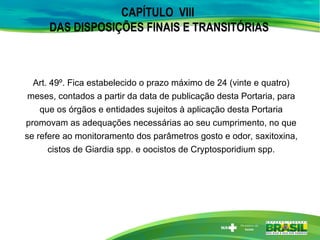 CAPÍTULO VIII
DAS DISPOSIÇÕES FINAIS E TRANSITÓRIAS
Art. 49º. Fica estabelecido o prazo máximo de 24 (vinte e quatro)
meses, contados a partir da data de publicação desta Portaria, para
que os órgãos e entidades sujeitos à aplicação desta Portaria
promovam as adequações necessárias ao seu cumprimento, no que
se refere ao monitoramento dos parâmetros gosto e odor, saxitoxina,
cistos de Giardia spp. e oocistos de Cryptosporidium spp.
 