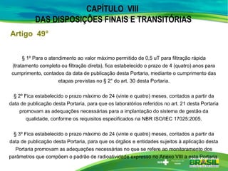 CAPÍTULO VIII
DAS DISPOSIÇÕES FINAIS E TRANSITÓRIAS
§ 1º Para o atendimento ao valor máximo permitido de 0,5 uT para filtração rápida
(tratamento completo ou filtração direta), fica estabelecido o prazo de 4 (quatro) anos para
cumprimento, contados da data de publicação desta Portaria, mediante o cumprimento das
etapas previstas no § 2° do art. 30 desta Portaria.
§ 2º Fica estabelecido o prazo máximo de 24 (vinte e quatro) meses, contados a partir da
data de publicação desta Portaria, para que os laboratórios referidos no art. 21 desta Portaria
promovam as adequações necessárias para a implantação do sistema de gestão da
qualidade, conforme os requisitos especificados na NBR ISO/IEC 17025:2005.
§ 3º Fica estabelecido o prazo máximo de 24 (vinte e quatro) meses, contados a partir da
data de publicação desta Portaria, para que os órgãos e entidades sujeitos à aplicação desta
Portaria promovam as adequações necessárias no que se refere ao monitoramento dos
parâmetros que compõem o padrão de radioatividade expresso no Anexo VIII a esta Portaria.
Artigo 49°
 