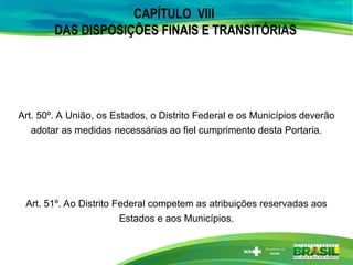 CAPÍTULO VIII
DAS DISPOSIÇÕES FINAIS E TRANSITÓRIAS
Art. 50º. A União, os Estados, o Distrito Federal e os Municípios deverão
adotar as medidas necessárias ao fiel cumprimento desta Portaria.
Art. 51º. Ao Distrito Federal competem as atribuições reservadas aos
Estados e aos Municípios.
 