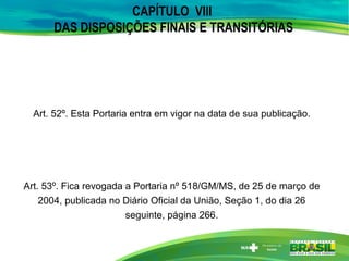 CAPÍTULO VIII
DAS DISPOSIÇÕES FINAIS E TRANSITÓRIAS
Art. 52º. Esta Portaria entra em vigor na data de sua publicação.
Art. 53º. Fica revogada a Portaria nº 518/GM/MS, de 25 de março de
2004, publicada no Diário Oficial da União, Seção 1, do dia 26
seguinte, página 266.
 