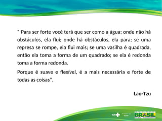 “ Para ser forte você terá que ser como a água; onde não há
obstáculos, ela flui; onde há obstáculos, ela para; se uma
represa se rompe, ela flui mais; se uma vasilha é quadrada,
então ela toma a forma de um quadrado; se ela é redonda
toma a forma redonda.
Porque é suave e flexível, é a mais necessária e forte de
todas as coisas”.
Lao-Tzu
 