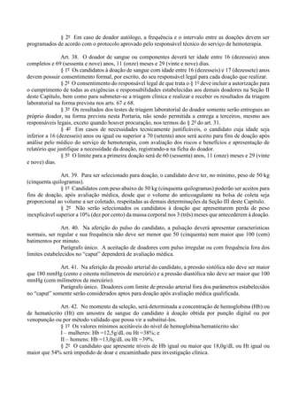 § 2º Em caso de doador autólogo, a frequência e o intervalo entre as doações devem ser
programados de acordo com o protocolo aprovado pelo responsável técnico do serviço de hemoterapia.
Art. 38. O doador de sangue ou componentes deverá ter idade entre 16 (dezesseis) anos
completos e 69 (sessenta e nove) anos, 11 (onze) meses e 29 (vinte e nove) dias.
§ 1º Os candidatos à doação de sangue com idade entre 16 (dezesseis) e 17 (dezessete) anos
devem possuir consentimento formal, por escrito, do seu responsável legal para cada doação que realizar.
§ 2º O consentimento do responsável legal de que trata o § 1º deve incluir a autorização para
o cumprimento de todas as exigências e responsabilidades estabelecidas aos demais doadores na Seção II
deste Capítulo, bem como para submeter-se a triagem clínica e realizar e receber os resultados da triagem
laboratorial na forma prevista nos arts. 67 e 68.
§ 3º Os resultados dos testes de triagem laboratorial do doador somente serão entregues ao
próprio doador, na forma prevista nesta Portaria, não sendo permitida a entrega a terceiros, mesmo aos
responsáveis legais, exceto quando houver procuração, nos termos do § 2º do art. 31.
§ 4º Em casos de necessidades tecnicamente justificáveis, o candidato cuja idade seja
inferior a 16 (dezesseis) anos ou igual ou superior a 70 (setenta) anos será aceito para fins de doação após
análise pelo médico do serviço de hemoterapia, com avaliação dos riscos e benefícios e apresentação de
relatório que justifique a necessidade da doação, registrando-a na ficha do doador.
§ 5º O limite para a primeira doação será de 60 (sessenta) anos, 11 (onze) meses e 29 (vinte
e nove) dias.
Art. 39. Para ser selecionado para doação, o candidato deve ter, no mínimo, peso de 50 kg
(cinquenta quilogramas).
§ 1º Candidatos com peso abaixo de 50 kg (cinquenta quilogramas) poderão ser aceitos para
fins de doação, após avaliação médica, desde que o volume do anticoagulante na bolsa de coleta seja
proporcional ao volume a ser coletado, respeitadas as demais determinações da Seção III deste Capítulo.
§ 2º Não serão selecionados os candidatos à doação que apresentarem perda de peso
inexplicável superior a 10% (dez por cento) da massa corporal nos 3 (três) meses que antecederem à doação.
Art. 40. Na aferição do pulso do candidato, a pulsação deverá apresentar características
normais, ser regular e sua frequência não deve ser menor que 50 (cinquenta) nem maior que 100 (cem)
batimentos por minuto.
Parágrafo único. A aceitação de doadores com pulso irregular ou com frequência fora dos
limites estabelecidos no “caput” dependerá de avaliação médica.
Art. 41. Na aferição da pressão arterial do candidato, a pressão sistólica não deve ser maior
que 180 mmHg (cento e oitenta milímetros de mercúrio) e a pressão diastólica não deve ser maior que 100
mmHg (cem milímetros de mercúrio).
Parágrafo único. Doadores com limite de pressão arterial fora dos parâmetros estabelecidos
no “caput” somente serão considerados aptos para doação após avaliação médica qualificada.
Art. 42. No momento da seleção, será determinada a concentração de hemoglobina (Hb) ou
de hematócrito (Ht) em amostra de sangue do candidato à doação obtida por punção digital ou por
venopunção ou por método validado que possa vir a substituí-los.
§ 1º Os valores mínimos aceitáveis do nível de hemoglobina/hematócrito são:
I – mulheres: Hb =12,5g/dL ou Ht =38%; e
II – homens: Hb =13,0g/dL ou Ht =39%.
§ 2º O candidato que apresente níveis de Hb igual ou maior que 18,0g/dL ou Ht igual ou
maior que 54% será impedido de doar e encaminhado para investigação clínica.
 