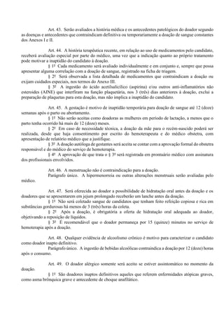 Art. 43. Serão avaliados a história médica e os antecedentes patológicos do doador segundo
as doenças e antecedentes que contraindicam definitiva ou temporariamente a doação de sangue constantes
dos Anexos I e II.
Art. 44. A história terapêutica recente, em relação ao uso de medicamentos pelo candidato,
receberá avaliação especial por parte do médico, uma vez que a indicação quanto ao próprio tratamento
pode motivar a inaptidão do candidato à doação.
§ 1º Cada medicamento será avaliado individualmente e em conjunto e, sempre que possa
apresentar alguma correlação com a doação de sangue, registrado na ficha de triagem.
§ 2º Será observada a lista detalhada de medicamentos que contraindicam a doação ou
exijam cuidados especiais, nos termos do Anexo III.
§ 3º A ingestão do ácido acetilsalicílico (aspirina) e/ou outros anti-inflamatórios não
esteroides (AINE) que interfiram na função plaquetária, nos 3 (três) dias anteriores à doação, exclui a
preparação de plaquetas para esta doação, mas não implica a inaptidão do candidato.
Art. 45. A gestação é motivo de inaptidão temporária para doação de sangue até 12 (doze)
semanas após o parto ou abortamento.
§ 1º Não serão aceitas como doadoras as mulheres em período de lactação, a menos que o
parto tenha ocorrido há mais de 12 (doze) meses.
§ 2º Em caso de necessidade técnica, a doação da mãe para o recém-nascido poderá ser
realizada, desde que haja consentimento por escrito do hemoterapeuta e do médico obstetra, com
apresentação de relatório médico que a justifique.
§ 3º A doação autóloga de gestantes será aceita se contar com a aprovação formal do obstetra
responsável e do médico do serviço de hemoterapia.
§ 4º A aprovação de que trata o § 3º será registrada em prontuário médico com assinatura
dos profissionais envolvidos.
Art. 46. A menstruação não é contraindicação para a doação.
Parágrafo único. A hipermenorreia ou outras alterações menstruais serão avaliadas pelo
médico.
Art. 47. Será oferecida ao doador a possibilidade de hidratação oral antes da doação e os
doadores que se apresentarem em jejum prolongado receberão um lanche antes da doação.
§ 1º Não será coletado sangue de candidatos que tenham feito refeição copiosa e rica em
substâncias gordurosas há menos de 3 (três) horas da coleta.
§ 2º Após a doação, é obrigatória a oferta de hidratação oral adequada ao doador,
objetivando a reposição de líquidos.
§ 3º É recomendável que o doador permaneça por 15 (quinze) minutos no serviço de
hemoterapia após a doação.
Art. 48. Qualquer evidência de alcoolismo crônico é motivo para caracterizar o candidato
como doador inapto definitivo.
Parágrafo único. A ingestão de bebidas alcoólicas contraindica a doação por 12 (doze) horas
após o consumo.
Art. 49. O doador alérgico somente será aceito se estiver assintomático no momento da
doação.
§ 1º São doadores inaptos definitivos aqueles que referem enfermidades atópicas graves,
como asma brônquica grave e antecedente de choque anafilático.
 