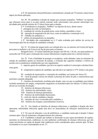 § 2º Os tratamentos dessensibilizantes contraindicam a doação até 72 (setenta e duas) horas
depois da última aplicação.
Art. 50. Os candidatos à doação de sangue que exerçam ocupações, “hobbies” ou esportes
que ofereçam riscos para si ou para outrem somente serão selecionados caso possam interromper tais
atividades pelo período mínimo de 12 (doze) horas após a doação.
§ 1º Consideram-se ocupações, “hobbies” ou esportes de risco, dentre outros:
I – pilotagem de avião ou helicóptero;
II – condução de veículos de grande porte, como ônibus, caminhões e trens;
III – operação de maquinário de alto risco, como na indústria e construção civil;
IV – trabalho em andaimes; e
V – prática de paraquedismo ou mergulho.
§ 2º Atividades não contempladas no § 1º serão avaliadas pelo médico do serviço de
hemoterapia para fins de seleção de candidatos à doação.
Art. 51. O volume de sangue total a ser coletado deve ser, no máximo, de 8 (oito) mL/kg de
peso para as mulheres e de 9 (nove) mL/kg de peso para os homens.
Parágrafo único. O volume admitido por doação é de 450 mL ± 45 mL, aos quais podem ser
acrescidos até 30 mL para a realização dos exames laboratoriais exigidos pelas leis e normas técnicas.
Art. 52. Com a finalidade de proteger os receptores, serão adotadas, tanto no momento da
seleção de candidatos quanto no momento da doação, a avaliação das seguintes medidas e critérios de
acordo com os parâmetros estabelecidos por este regulamento:
I – aspectos gerais do candidato, que deve ter aspecto saudável à ectoscopia e declarar bem-
estar geral;
II – temperatura corpórea do candidato, que não deve ser superior a 37o
C (trinta e sete graus
Celsius);
III – condição de imunizações e vacinações do candidato, nos termos do Anexo IV;
IV – local da punção venosa em relação à presença de lesões de pele e características que
permitam a punção adequada;
V – histórico de transfusões recebidas pelo doador, uma vez que os candidatos que tenham
recebido transfusões de sangue, componentes sanguíneos ou hemoderivados nos últimos 12 (doze) meses
devem ser excluídos da doação;
VI – histórico de doenças infecciosas;
VII – histórico de enfermidades virais;
VIII – histórico de doenças parasitárias;
IX – histórico de enfermidades bacterianas;
X – estilo de vida do candidato a doação;
XI – situações de risco vivenciadas pelo candidato; e
XII – histórico de cirurgias e procedimentos invasivos.
Art. 53. Em relação ao histórico de doenças infecciosas, o candidato à doação não deve
apresentar enfermidade infecciosa aguda nem deve ter antecedentes de infecções transmissíveis pelo
sangue.
§ 1º No caso de infecções e uso de antibióticos, o candidato estará apto à doação 2 (duas)
semanas após o fim do tratamento e desaparecimento dos sintomas.
§ 2º Candidatos à doação que tenham se deslocado ou que sejam procedentes de regiões,
nacionais ou internacionais, endêmicas ou com epidemias confirmadas de doenças infecciosas que não
sejam prevalentes na região da doação (não endêmicas) serão considerados aptos somente após 30 dias,
excetuando-se os casos contemplados no art. 57.
 