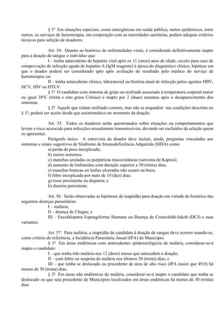 § 3º Em situações especiais, como emergências em saúde pública, surtos epidêmicos, entre
outros, os serviços de hemoterapia, em cooperação com as autoridades sanitárias, podem adequar critérios
técnicos para seleção de doadores.
Art. 54. Quanto ao histórico de enfermidades virais, é considerado definitivamente inapto
para a doação de sangue o indivíduo que:
I – tenha antecedente de hepatite viral após os 11 (onze) anos de idade, exceto para caso de
comprovação de infecção aguda de hepatite A (IgM reagente) à época do diagnóstico clínico, hipótese em
que o doador poderá ser considerado apto após avaliação do resultado pelo médico do serviço de
hemoterapia; ou
II – tenha antecedente clínico, laboratorial ou história atual de infecção pelos agentes HBV,
HCV, HIV ou HTLV.
§ 1º O candidato com sintoma de gripe ou resfriado associado à temperatura corporal maior
ou igual 38o
C (trinta e oito graus Celsius) é inapto por 2 (duas) semanas após o desaparecimento dos
sintomas.
§ 2º Aquele que relatar resfriado comum, mas não se enquadrar nas condições descritas no
§ 1º, poderá ser aceito desde que assintomático no momento da doação.
Art. 55. Todos os doadores serão questionados sobre situações ou comportamentos que
levem a risco acrescido para infecções sexualmente transmissíveis, devendo ser excluídos da seleção quem
os apresentar.
Parágrafo único. A entrevista do doador deve incluir, ainda, perguntas vinculadas aos
sintomas e sinais sugestivos de Síndrome de Imunodeficiência Adquirida (SIDA) como:
a) perda de peso inexplicada;
b) suores noturnos;
c) manchas azuladas ou purpúricas mucocutâneas (sarcoma de Kaposi);
d) aumento de linfonodos com duração superior a 30 (trinta) dias;
e) manchas brancas ou lesões ulceradas não usuais na boca;
f) febre inexplicada por mais de 10 (dez) dias;
g) tosse persistente ou dispneia; e
h) diarreia persistente.
Art. 56. Serão observadas as hipóteses de inaptidão para doação em virtude do histórico das
seguintes doenças parasitárias:
I – malária;
II – doença de Chagas; e
III – Encefalopatia Espongiforme Humana ou Doença de Creutzfeldt-Jakob (DCJ) e suas
variantes.
Art. 57. Para malária, a inaptidão de candidato à doação de sangue deve ocorrer usando-se,
como critério de referência, a Incidência Parasitária Anual (IPA) do Município.
§ 1º Em áreas endêmicas com antecedentes epidemiológicos de malária, considerar-se-á
inapto o candidato:
I – que tenha tido malária nos 12 (doze) meses que antecedem a doação;
II – com febre ou suspeita de malária nos últimos 30 (trinta) dias; e
III – que tenha se deslocado ou procedente de área de alto risco (IPA maior que 49,9) há
menos de 30 (trinta) dias.
§ 2º Em áreas não endêmicas de malária, considerar-se-á inapto o candidato que tenha se
deslocado ou que seja procedente de Municípios localizados em áreas endêmicas há menos de 30 (trinta)
dias.
 