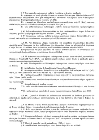 § 3º Em áreas não endêmicas de malária, considerar-se-á apto o candidato:
I – procedente de Municípios localizados em áreas endêmicas, após 30 (trinta) dias e até 12
(doze) meses do deslocamento, sendo que, nesse período, é necessária a realização de testes de detecção do
plasmódio ou de antígenos plasmodiais, conforme art. 132;
II – procedente de Municípios localizados em áreas endêmicas, após 12 (doze) meses do
deslocamento, sem necessidade de realização de testes de detecção; e
III – que tenha manifestado malária após 12 (doze) meses do tratamento e comprovação de
cura.
§ 4º Independentemente da endemicidade da área, será considerado inapto definitivo o
candidato que teve infecção por “Plasmodium malariae” (Febre Quartã).
§ 5º Em casos de surtos de malária, a decisão quanto aos critérios de inaptidão deve ser
tomada após avaliação conjunta com a autoridade epidemiológica competente.
Art. 58. Para doença de Chagas, o candidato com antecedente epidemiológico de contato
domiciliar com Triatomíneo em área endêmica ou com diagnóstico clínico ou laboratorial de doença de
Chagas deve ser excluído de forma permanente, sendo considerado doador inapto definitivo.
Parágrafo único. Os casos de contato em área não endêmica deverão ser submetidos a teste
sorológico pré-doação, utilizando-se métodos de alta sensibilidade.
Art. 59. Para casos de Encefalopatia Espongiforme Humana e suas variantes, causadores da
Doença de Creutzfeldt-Jakob (DCJ), será definitivamente excluído como doador o candidato que se
enquadre em uma das seguintes situações:
I – tenha tido diagnóstico de Encefalopatia Espongiforme Humana ou qualquer outra forma
da doença;
II – tenha história familiar de Encefalopatia Espongiforme Humana;
III – tenha permanecido no Reino Unido e/ou na República da Irlanda por mais de 3 (três)
meses, de forma cumulativa, após o ano de 1980 até 31 de dezembro de 1996;
IV – tenha permanecido 5 (cinco) anos ou mais, consecutivos ou intermitentes, na Europa
após 1980 até os dias atuais;
V – tenha recebido hormônio de crescimento ou outros medicamentos de origem hipofisária
não recombinante;
VI – tenha feito uso de insulina bovina;
VII – tenha recebido transplante de córnea ou implante de material biológico à base de dura-
máter; e
VIII – tenha recebido transfusão de sangue ou componentes no Reino Unido após 1980.
Art. 60. Quanto ao histórico de enfermidades bacterianas, os doadores portadores de
enfermidades agudas serão excluídos temporariamente, até a cura definitiva, observado o disposto no
Anexo I.
Art. 61. Quanto ao estilo de vida do candidato a doação, a história atual ou pregressa de uso
de drogas injetáveis ilícitas é contraindicação definitiva para a doação de sangue.
§ 1º Serão inspecionados ambos os braços dos candidatos para detectar evidências de uso
repetido de drogas parenterais ilícitas, sendo que a presença desses sinais determina a inaptidão definitiva
do doador.
§ 2º O uso de anabolizantes injetáveis sem prescrição médica, crack ou cocaína por via nasal
(inalação) é causa de exclusão da doação por um período de 12 (doze) meses, contados a partir da data da
última utilização.
§ 3º O uso de maconha impede a doação por 12 (doze) horas.
§ 4º A evidência de uso de qualquer outro tipo de droga deve ser avaliada.
 