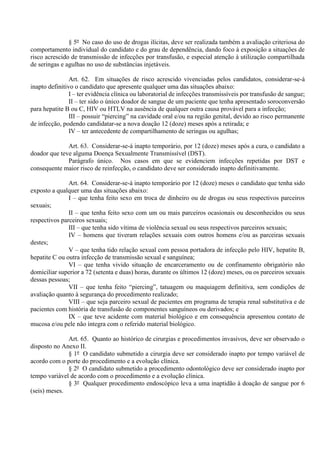 § 5º No caso do uso de drogas ilícitas, deve ser realizada também a avaliação criteriosa do
comportamento individual do candidato e do grau de dependência, dando foco à exposição a situações de
risco acrescido de transmissão de infecções por transfusão, e especial atenção à utilização compartilhada
de seringas e agulhas no uso de substâncias injetáveis.
Art. 62. Em situações de risco acrescido vivenciadas pelos candidatos, considerar-se-á
inapto definitivo o candidato que apresente qualquer uma das situações abaixo:
I – ter evidência clínica ou laboratorial de infecções transmissíveis por transfusão de sangue;
II – ter sido o único doador de sangue de um paciente que tenha apresentado soroconversão
para hepatite B ou C, HIV ou HTLV na ausência de qualquer outra causa provável para a infecção;
III – possuir “piercing” na cavidade oral e/ou na região genital, devido ao risco permanente
de infecção, podendo candidatar-se a nova doação 12 (doze) meses após a retirada; e
IV – ter antecedente de compartilhamento de seringas ou agulhas;
Art. 63. Considerar-se-á inapto temporário, por 12 (doze) meses após a cura, o candidato a
doador que teve alguma Doença Sexualmente Transmissível (DST).
Parágrafo único. Nos casos em que se evidenciem infecções repetidas por DST e
consequente maior risco de reinfecção, o candidato deve ser considerado inapto definitivamente.
Art. 64. Considerar-se-á inapto temporário por 12 (doze) meses o candidato que tenha sido
exposto a qualquer uma das situações abaixo:
I – que tenha feito sexo em troca de dinheiro ou de drogas ou seus respectivos parceiros
sexuais;
II – que tenha feito sexo com um ou mais parceiros ocasionais ou desconhecidos ou seus
respectivos parceiros sexuais;
III – que tenha sido vítima de violência sexual ou seus respectivos parceiros sexuais;
IV – homens que tiveram relações sexuais com outros homens e/ou as parceiras sexuais
destes;
V – que tenha tido relação sexual com pessoa portadora de infecção pelo HIV, hepatite B,
hepatite C ou outra infecção de transmissão sexual e sanguínea;
VI – que tenha vivido situação de encarceramento ou de confinamento obrigatório não
domiciliar superior a 72 (setenta e duas) horas, durante os últimos 12 (doze) meses, ou os parceiros sexuais
dessas pessoas;
VII – que tenha feito “piercing”, tatuagem ou maquiagem definitiva, sem condições de
avaliação quanto à segurança do procedimento realizado;
VIII – que seja parceiro sexual de pacientes em programa de terapia renal substitutiva e de
pacientes com história de transfusão de componentes sanguíneos ou derivados; e
IX – que teve acidente com material biológico e em consequência apresentou contato de
mucosa e/ou pele não íntegra com o referido material biológico.
Art. 65. Quanto ao histórico de cirurgias e procedimentos invasivos, deve ser observado o
disposto no Anexo II.
§ 1º O candidato submetido a cirurgia deve ser considerado inapto por tempo variável de
acordo com o porte do procedimento e a evolução clínica.
§ 2º O candidato submetido a procedimento odontológico deve ser considerado inapto por
tempo variável de acordo com o procedimento e a evolução clínica.
§ 3º Qualquer procedimento endoscópico leva a uma inaptidão à doação de sangue por 6
(seis) meses.
 